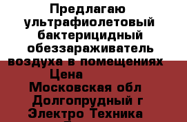 Предлагаю  ультрафиолетовый бактерицидный обеззараживатель воздуха в помещениях › Цена ­ 9 000 - Московская обл., Долгопрудный г. Электро-Техника » Другое   